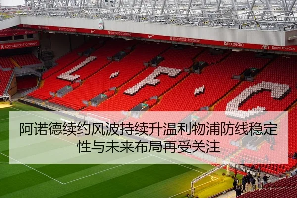 阿诺德续约风波持续升温利物浦防线稳定性与未来布局再受关注