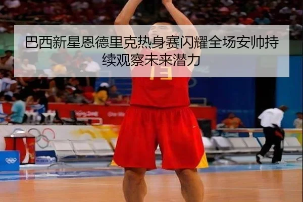 巴西新星恩德里克热身赛闪耀全场安帅持续观察未来潜力
